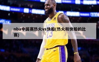 nba中国赛热火vs快船(热火和快船的比赛)