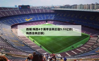 西媒:梅西4个赛季合同总值5.55亿欧(梅西合同总额)